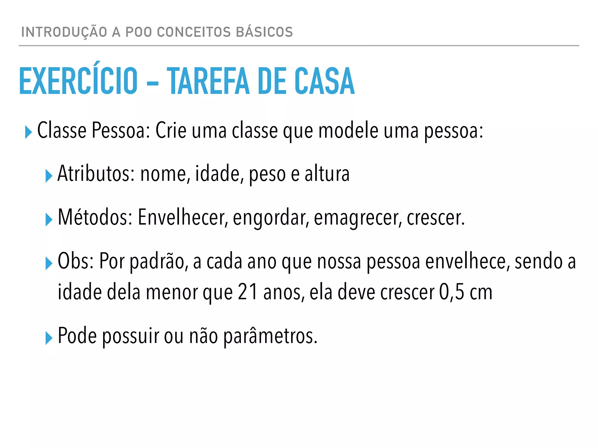 INTRODUÇÃO A POO CONCEITOS BÁSICOS
EXERCÍCIO - TAREFA DE CASA
▸Classe Pessoa: Crie uma classe que modele uma pessoa:
▸Atributos: nome, idade, peso e altura
▸Métodos: Envelhecer, engordar, emagrecer, crescer.
▸Obs: Por padrão, a cada ano que nossa pessoa envelhece, sendo a
idade dela menor que 21 anos, ela deve crescer 0,5 cm
▸Pode possuir ou não parâmetros.
 