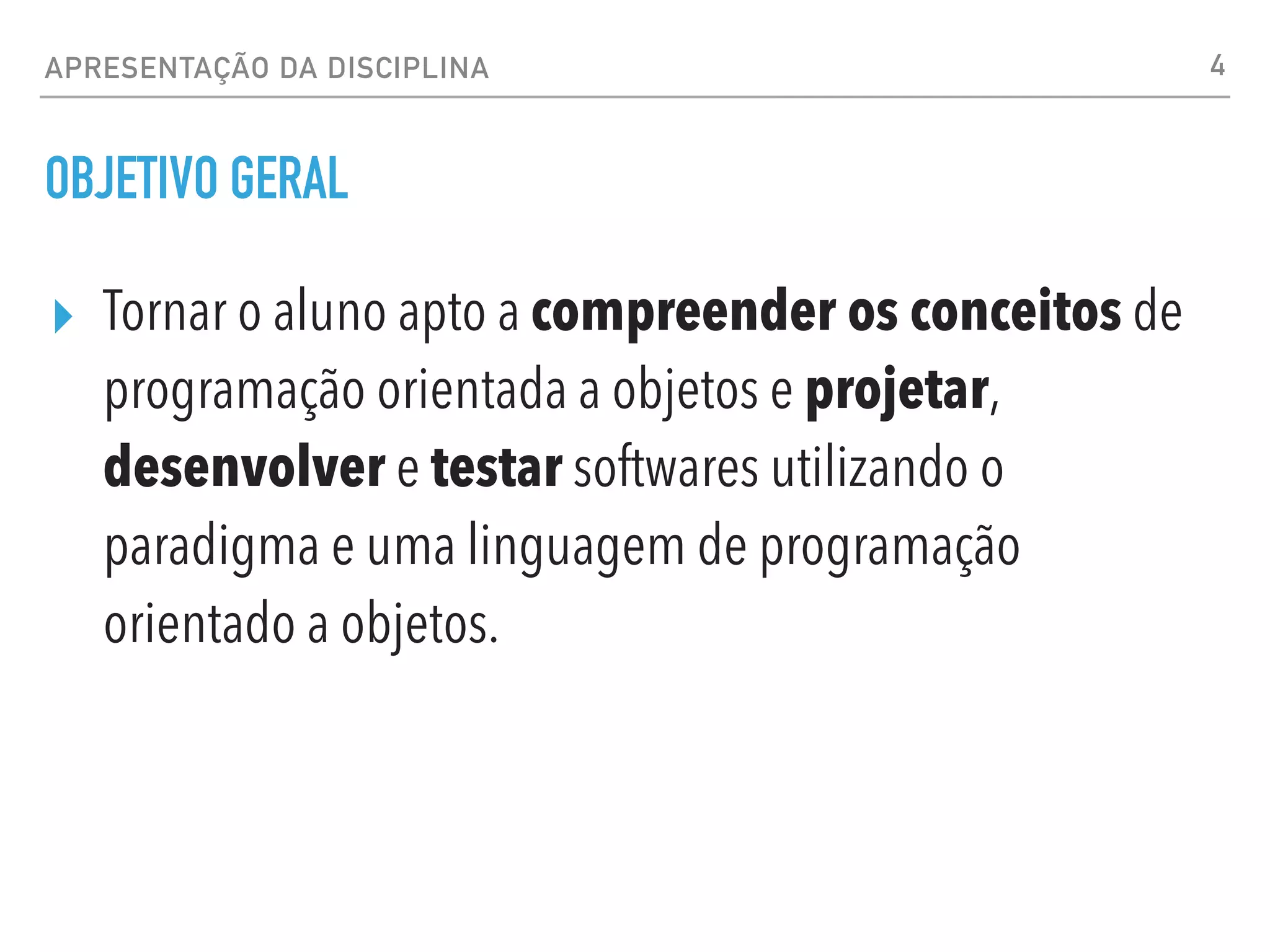 OBJETIVO GERAL
▸ Tornar o aluno apto a compreender os conceitos de
programação orientada a objetos e projetar,
desenvolver e testar softwares utilizando o
paradigma e uma linguagem de programação
orientado a objetos.
4
APRESENTAÇÃO DA DISCIPLINA
 