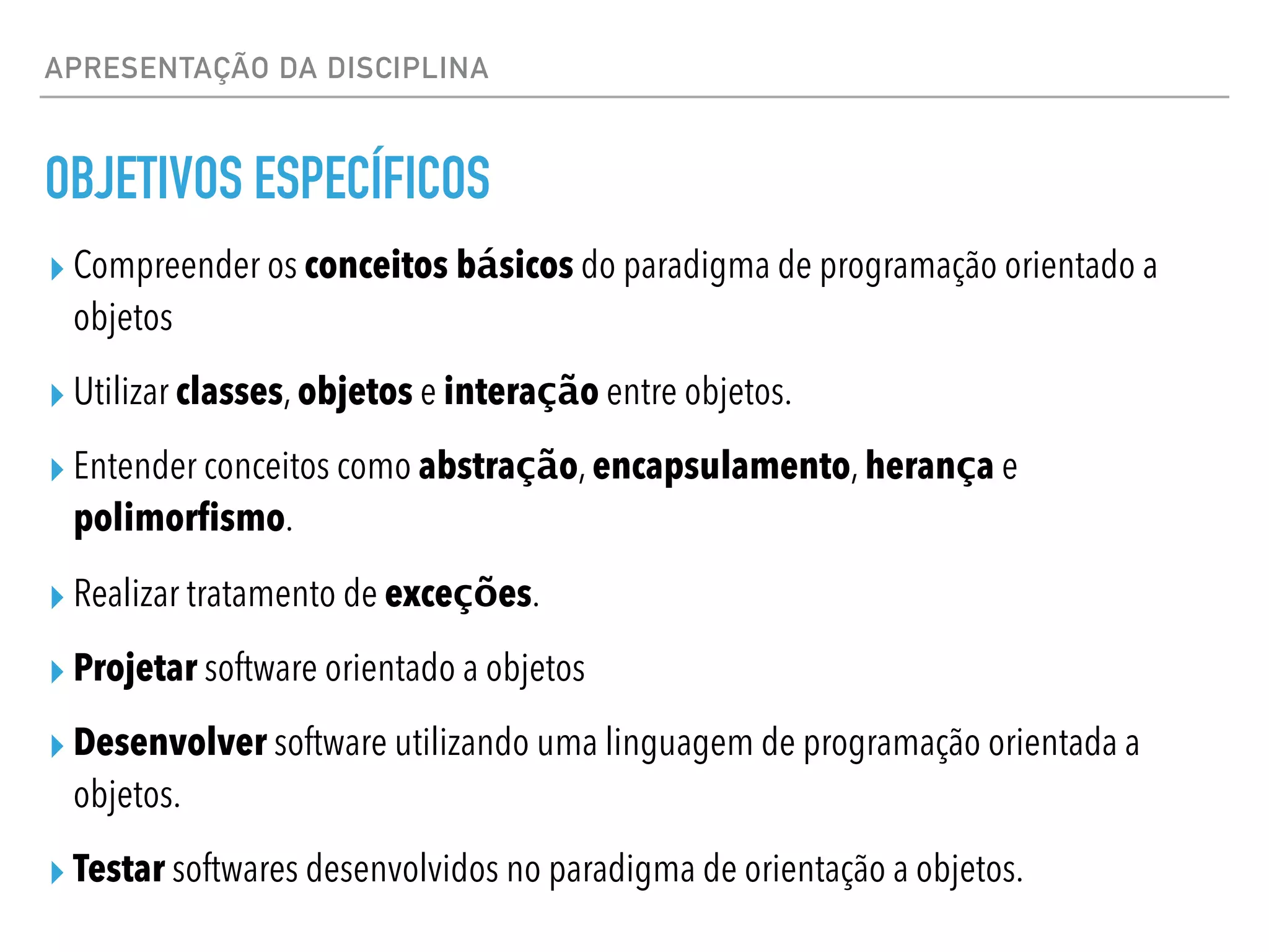 APRESENTAÇÃO DA DISCIPLINA
OBJETIVOS ESPECÍFICOS
▸ Compreender os conceitos básicos do paradigma de programação orientado a
objetos
▸ Utilizar classes, objetos e interação entre objetos.
▸ Entender conceitos como abstração, encapsulamento, herança e
polimorfismo.
▸ Realizar tratamento de exceções.
▸ Projetar software orientado a objetos
▸ Desenvolver software utilizando uma linguagem de programação orientada a
objetos.
▸ Testar softwares desenvolvidos no paradigma de orientação a objetos.
 