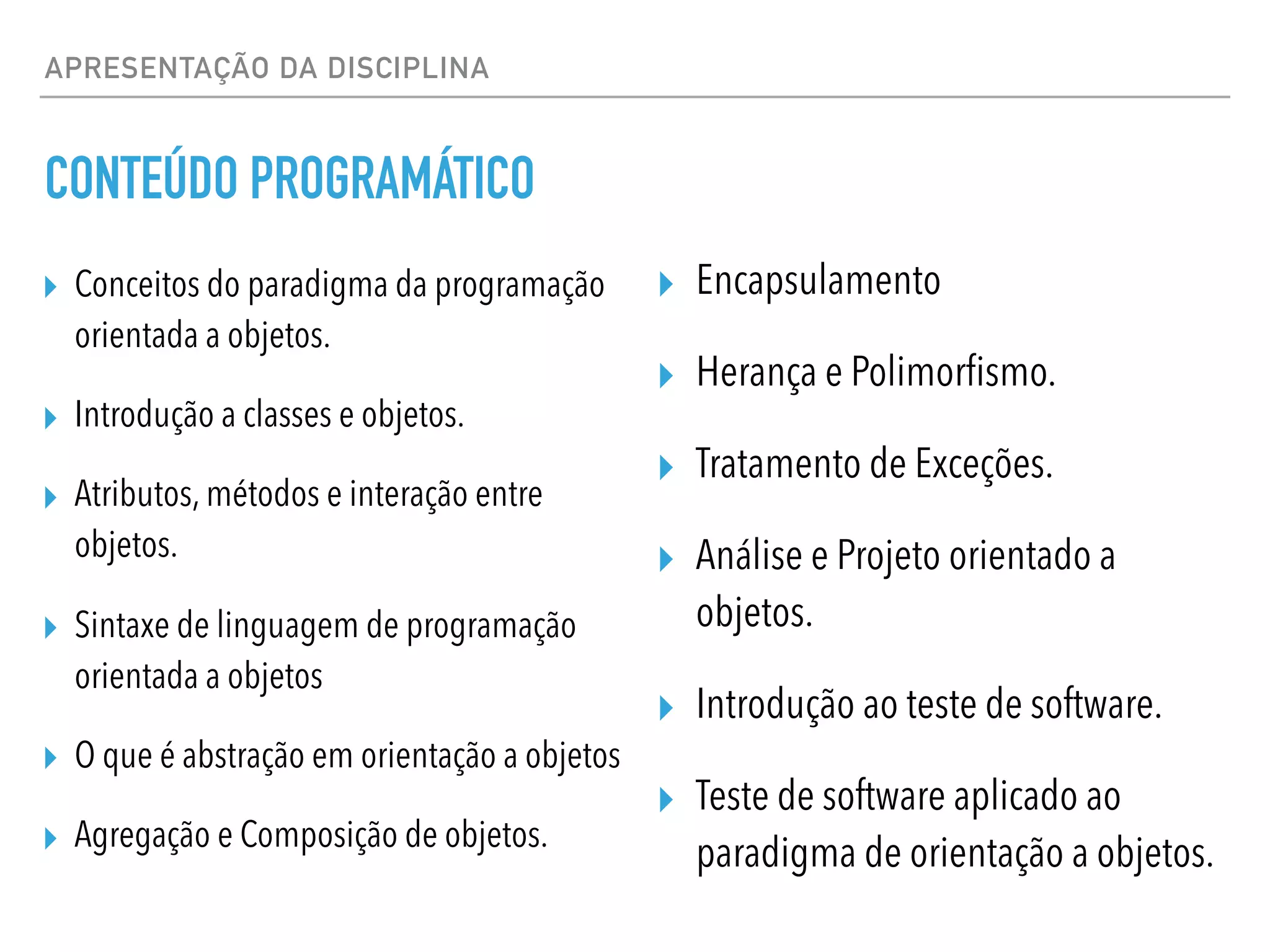 APRESENTAÇÃO DA DISCIPLINA
CONTEÚDO PROGRAMÁTICO
▸ Conceitos do paradigma da programação
orientada a objetos.
▸ Introdução a classes e objetos.
▸ Atributos, métodos e interação entre
objetos.
▸ Sintaxe de linguagem de programação
orientada a objetos
▸ O que é abstração em orientação a objetos
▸ Agregação e Composição de objetos.
▸ Encapsulamento
▸ Herança e Polimorfismo.
▸ Tratamento de Exceções.
▸ Análise e Projeto orientado a
objetos.
▸ Introdução ao teste de software.
▸ Teste de software aplicado ao
paradigma de orientação a objetos.
 