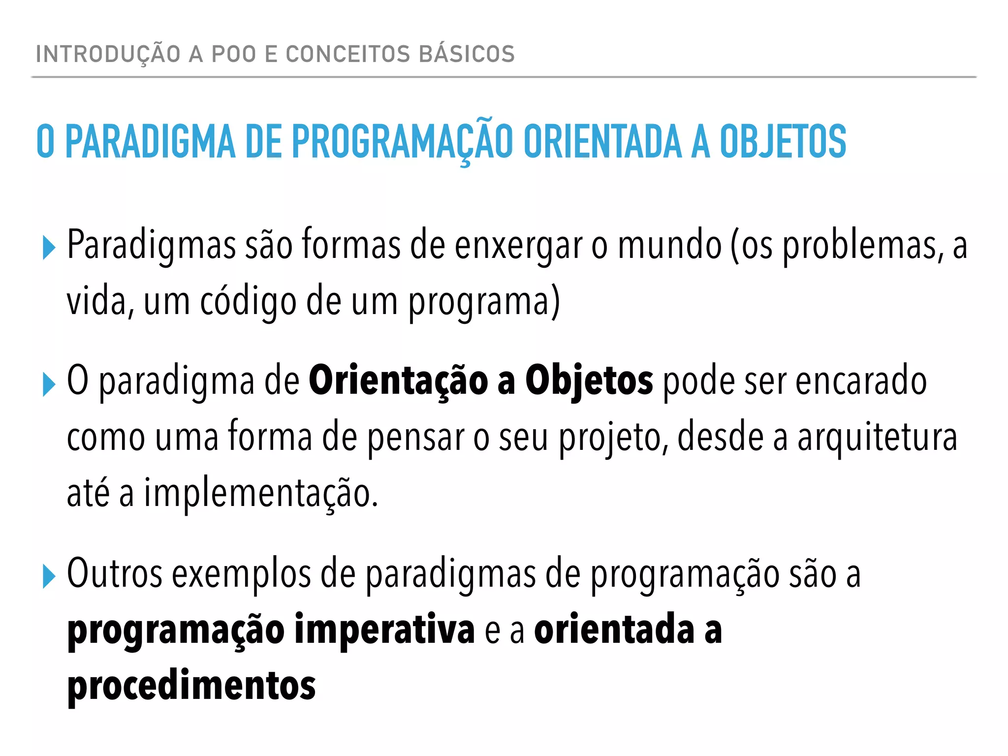 INTRODUÇÃO A POO E CONCEITOS BÁSICOS
O PARADIGMA DE PROGRAMAÇÃO ORIENTADA A OBJETOS
▸ Paradigmas são formas de enxergar o mundo (os problemas, a
vida, um código de um programa)
▸ O paradigma de Orientação a Objetos pode ser encarado
como uma forma de pensar o seu projeto, desde a arquitetura
até a implementação.
▸ Outros exemplos de paradigmas de programação são a
programação imperativa e a orientada a
procedimentos
 