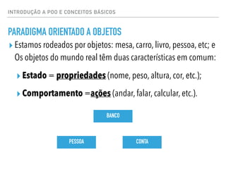 INTRODUÇÃO A POO E CONCEITOS BÁSICOS
PARADIGMA ORIENTADO A OBJETOS
▸ Estamos rodeados por objetos: mesa, carro, livro, pessoa, etc; e
Os objetos do mundo real têm duas características em comum:
▸ Estado = propriedades (nome, peso, altura, cor, etc.);
▸ Comportamento =ações (andar, falar, calcular, etc.).
PESSOA
BANCO
CONTA
 