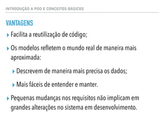 INTRODUÇÃO A POO E CONCEITOS BÁSICOS
VANTAGENS
▸ Facilita a reutilização de código;
▸ Os modelos refletem o mundo real de maneira mais
aproximada:
▸ Descrevem de maneira mais precisa os dados;
▸ Mais fáceis de entender e manter.
▸ Pequenas mudanças nos requisitos não implicam em
grandes alterações no sistema em desenvolvimento.
 