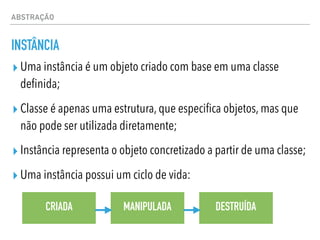 ABSTRAÇÃO
INSTÂNCIA
▸ Uma instância é um objeto criado com base em uma classe
definida;
▸ Classe é apenas uma estrutura, que especifica objetos, mas que
não pode ser utilizada diretamente;
▸ Instância representa o objeto concretizado a partir de uma classe;
▸ Uma instância possui um ciclo de vida:
CRIADA MANIPULADA DESTRUÍDA
 