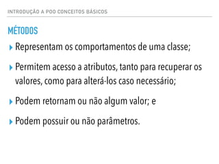 INTRODUÇÃO A POO CONCEITOS BÁSICOS
MÉTODOS
▸ Representam os comportamentos de uma classe;
▸ Permitem acesso a atributos, tanto para recuperar os
valores, como para alterá-los caso necessário;
▸ Podem retornam ou não algum valor; e
▸ Podem possuir ou não parâmetros.
 