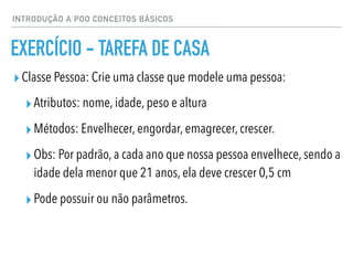 INTRODUÇÃO A POO CONCEITOS BÁSICOS
EXERCÍCIO - TAREFA DE CASA
▸Classe Pessoa: Crie uma classe que modele uma pessoa:
▸Atributos: nome, idade, peso e altura
▸Métodos: Envelhecer, engordar, emagrecer, crescer.
▸Obs: Por padrão, a cada ano que nossa pessoa envelhece, sendo a
idade dela menor que 21 anos, ela deve crescer 0,5 cm
▸Pode possuir ou não parâmetros.
 