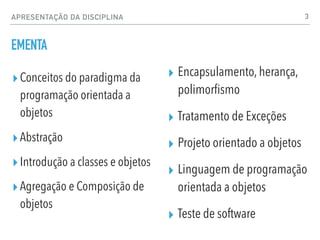 APRESENTAÇÃO DA DISCIPLINA
EMENTA
▸Conceitos do paradigma da
programação orientada a
objetos
▸Abstração
▸Introdução a classes e objetos
▸Agregação e Composição de
objetos
3
▸ Encapsulamento, herança,
polimorfismo
▸ Tratamento de Exceções
▸ Projeto orientado a objetos
▸ Linguagem de programação
orientada a objetos
▸ Teste de software
 