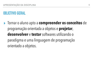 OBJETIVO GERAL
▸ Tornar o aluno apto a compreender os conceitos de
programação orientada a objetos e projetar,
desenvolver e testar softwares utilizando o
paradigma e uma linguagem de programação
orientado a objetos.
4
APRESENTAÇÃO DA DISCIPLINA
 