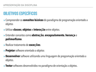 APRESENTAÇÃO DA DISCIPLINA
OBJETIVOS ESPECÍFICOS
▸ Compreender os conceitos básicos do paradigma de programação orientado a
objetos
▸ Utilizar classes, objetos e interação entre objetos.
▸ Entender conceitos como abstração, encapsulamento, herança e
polimorfismo.
▸ Realizar tratamento de exceções.
▸ Projetar software orientado a objetos
▸ Desenvolver software utilizando uma linguagem de programação orientada a
objetos.
▸ Testar softwares desenvolvidos no paradigma de orientação a objetos.
 