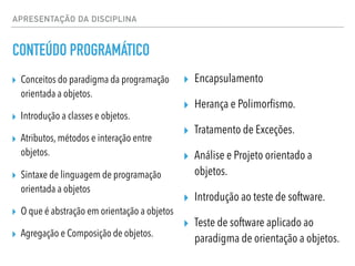 APRESENTAÇÃO DA DISCIPLINA
CONTEÚDO PROGRAMÁTICO
▸ Conceitos do paradigma da programação
orientada a objetos.
▸ Introdução a classes e objetos.
▸ Atributos, métodos e interação entre
objetos.
▸ Sintaxe de linguagem de programação
orientada a objetos
▸ O que é abstração em orientação a objetos
▸ Agregação e Composição de objetos.
▸ Encapsulamento
▸ Herança e Polimorfismo.
▸ Tratamento de Exceções.
▸ Análise e Projeto orientado a
objetos.
▸ Introdução ao teste de software.
▸ Teste de software aplicado ao
paradigma de orientação a objetos.
 