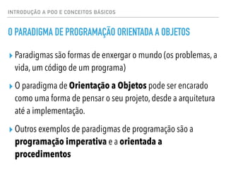 INTRODUÇÃO A POO E CONCEITOS BÁSICOS
O PARADIGMA DE PROGRAMAÇÃO ORIENTADA A OBJETOS
▸ Paradigmas são formas de enxergar o mundo (os problemas, a
vida, um código de um programa)
▸ O paradigma de Orientação a Objetos pode ser encarado
como uma forma de pensar o seu projeto, desde a arquitetura
até a implementação.
▸ Outros exemplos de paradigmas de programação são a
programação imperativa e a orientada a
procedimentos
 