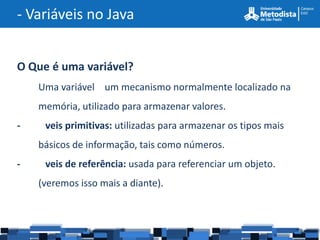 - Variáveis no Java


O Que é uma variável?
    Uma variável um mecanismo normalmente localizado na
    memória, utilizado para armazenar valores.
-    veis primitivas: utilizadas para armazenar os tipos mais
    básicos de informação, tais como números.
-    veis de referência: usada para referenciar um objeto.
    (veremos isso mais a diante).
 