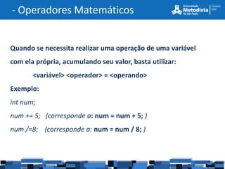 - Operadores Matemáticos


Quando se necessita realizar uma operação de uma variável
com ela própria, acumulando seu valor, basta utilizar:
       <variável> <operador> = <operando>
Exemplo:
int num;
num += 5; (corresponde a: num = num + 5; )
num /=8; (corresponde a: num = num / 8; )
 