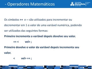 - Operadores Matemáticos


Os símbolos ++ e -- são utilizados para incrementar ou
decrementar em 1 o valor de uma variável numérica, podendo
ser utilizados das seguintes formas:
Primeiro incrementa a variável depois devolve seu valor.
         ++ <      vel> ;
Primeiro devolve o valor da variável depois incrementa seu
valor.
         <      vel> ++ ;
 