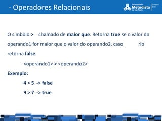 - Operadores Relacionais


O s mbolo > chamado de maior que. Retorna true se o valor do
operando1 for maior que o valor do operando2, caso     rio
retorna false.
       <operando1> > <operando2>
Exemplo:
       4 > 5 -> false
       9 > 7 -> true
 