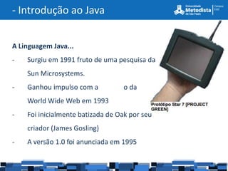 - Introdução ao Java


A Linguagem Java...
-   Surgiu em 1991 fruto de uma pesquisa da
    Sun Microsystems.
-   Ganhou impulso com a          o da
    World Wide Web em 1993
-   Foi inicialmente batizada de Oak por seu
    criador (James Gosling)
-   A versão 1.0 foi anunciada em 1995
 