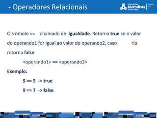 - Operadores Relacionais


O s mbolo == chamado de igualdade. Retorna true se o valor
do operando1 for igual ao valor do operando2, caso   rio
retorna false.
       <operando1> == <operando2>
Exemplo:
       5 == 5 -> true
       9 == 7 -> false
 