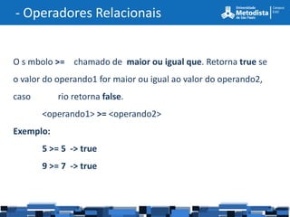 - Operadores Relacionais


O s mbolo >= chamado de maior ou igual que. Retorna true se
o valor do operando1 for maior ou igual ao valor do operando2,
caso       rio retorna false.
       <operando1> >= <operando2>
Exemplo:
       5 >= 5 -> true
       9 >= 7 -> true
 