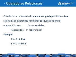 - Operadores Relacionais


O s mbolo <= chamado de menor ou igual que. Retorna true
se o valor do operando1 for menor ou igual ao valor do
operando2, caso          rio retorna false.
       <operando1> <= <operando2>
Exemplo:
       5 <= 5 -> true
       9 <= 7 -> false
 