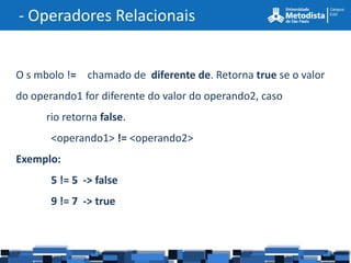 - Operadores Relacionais


O s mbolo != chamado de diferente de. Retorna true se o valor
do operando1 for diferente do valor do operando2, caso
      rio retorna false.
       <operando1> != <operando2>
Exemplo:
       5 != 5 -> false
       9 != 7 -> true
 