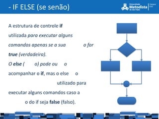 - IF ELSE (se senão)

A estrutura de controle if
utilizada para executar alguns
comandos apenas se a sua                 o for
true (verdadeira).
O else (        o) pode ou     o
acompanhar o if, mas o else          o
                            utilizado para
executar alguns comandos caso a
           o do if seja false (falso).
 