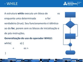 - WHILE

A estrutura while executa um bloco de          es
enquanto uma determinada            o for
verdadeira (true). Seu funcionamento é idêntico
ao do for, porem sem os blocos de inicialização e
de pós-instruções.
Generalização do uso do operador WHILE:
while(       o) {
         <          es >
}
 