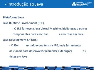 - Introdução ao Java

Plataforma Java
Java Runtime Environment (JRE)
       - O JRE fornece a Java Virtual Machine, bibliotecas e outros
       componentes para executar            es escritas em Java.
Java Development Kit (JDK)
    - O JDK       m tudo o que tem na JRE, mais ferramentas
    adicionais para desenvolver (compilar e debugar)           es
    feitas em Java
 