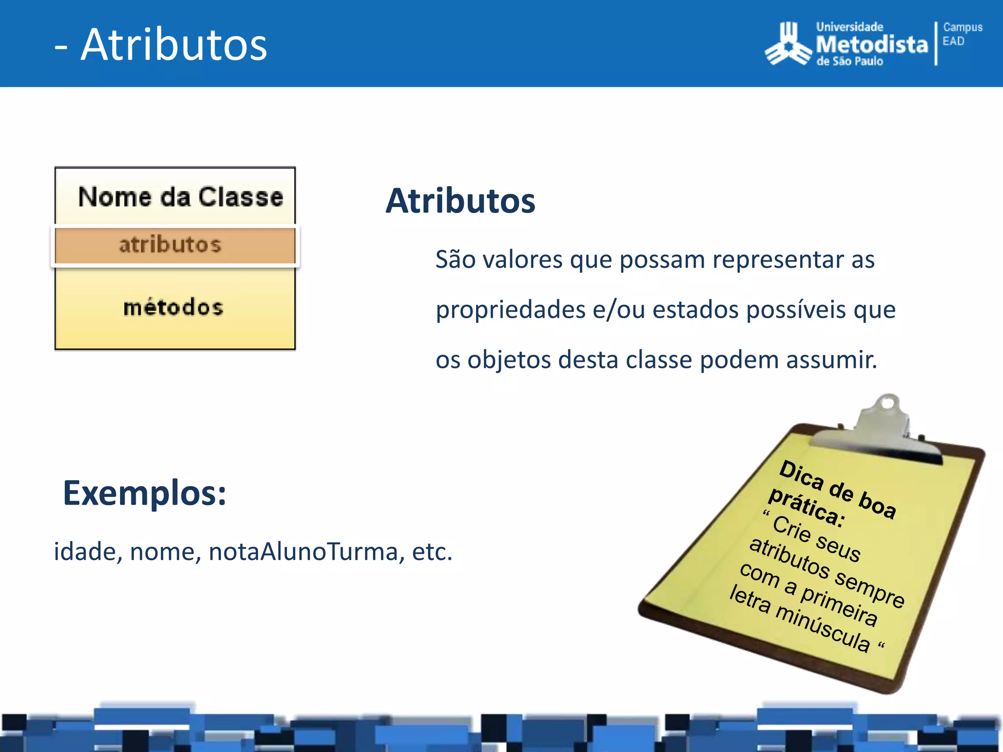 - Atributos


                           Atributos
                               São valores que possam representar as
                               propriedades e/ou estados possíveis que
                               os objetos desta classe podem assumir.



Exemplos:
idade, nome, notaAlunoTurma, etc.
 