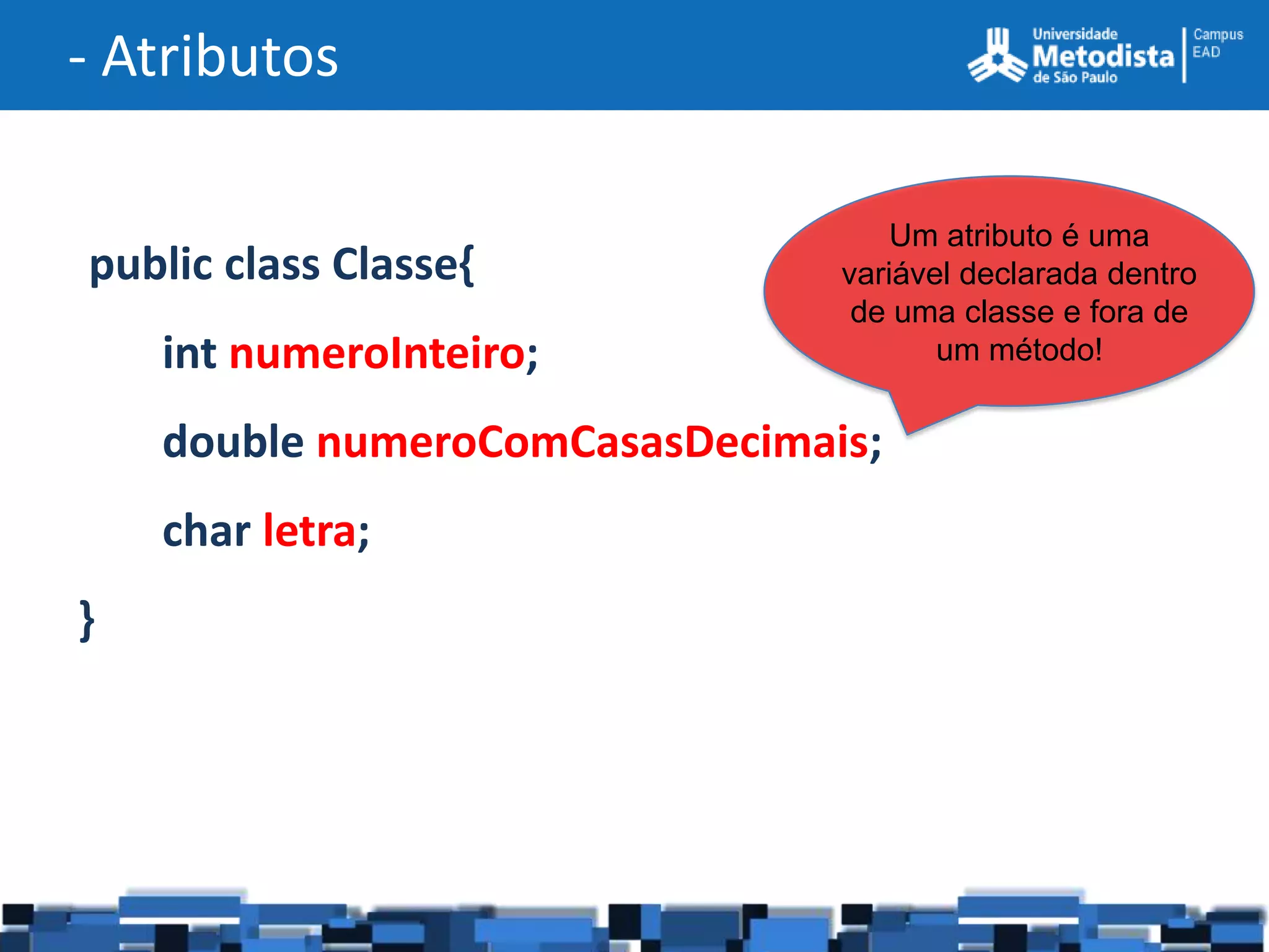 - Atributos

                                    Um atributo é uma
public class Classe{            variável declarada dentro
                                 de uma classe e fora de
    int numeroInteiro;                 um método!


    double numeroComCasasDecimais;
    char letra;
}
 