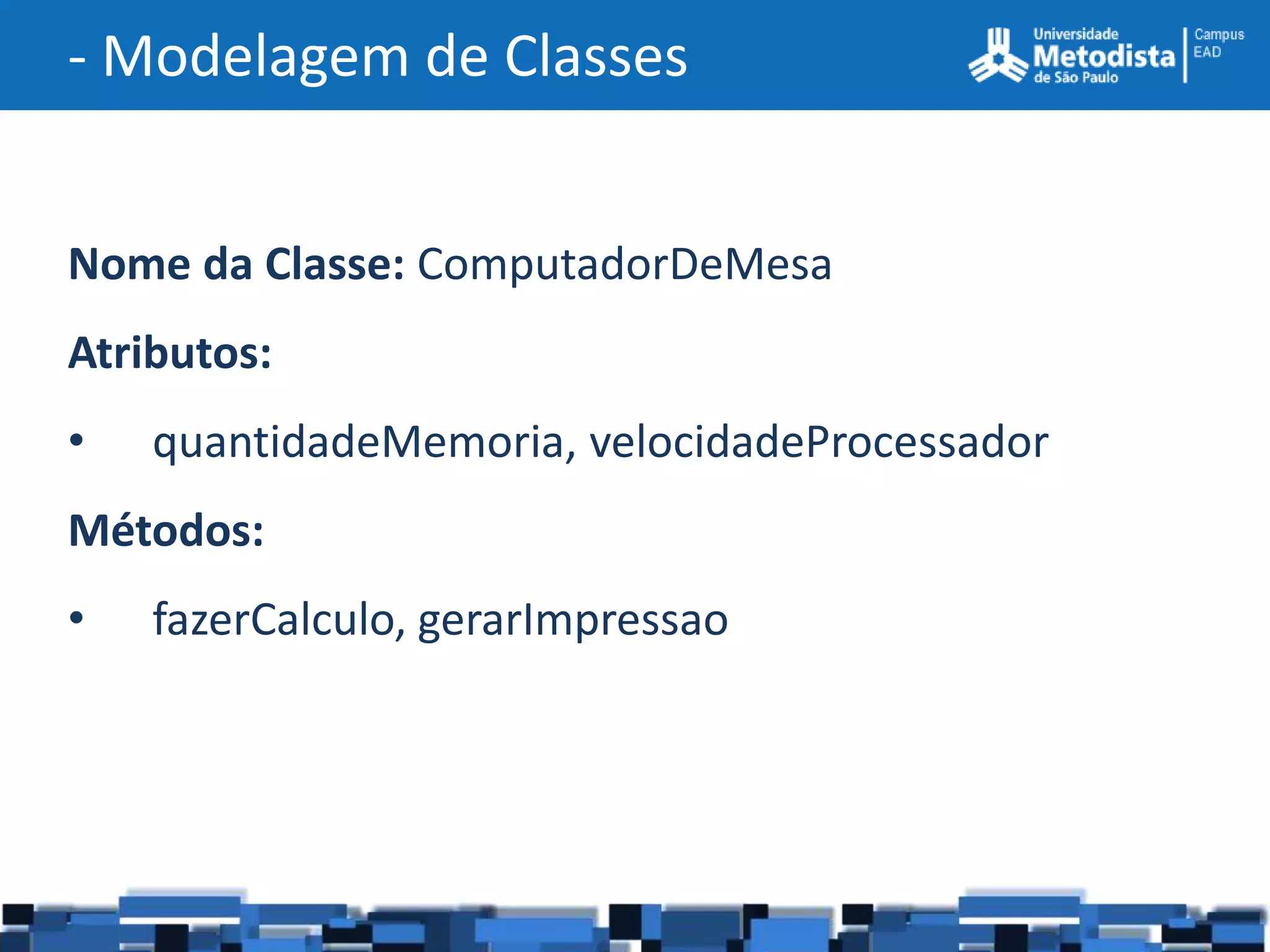 - Modelagem de Classes


Nome da Classe: ComputadorDeMesa
Atributos:
•   quantidadeMemoria, velocidadeProcessador
Métodos:
•   fazerCalculo, gerarImpressao
 