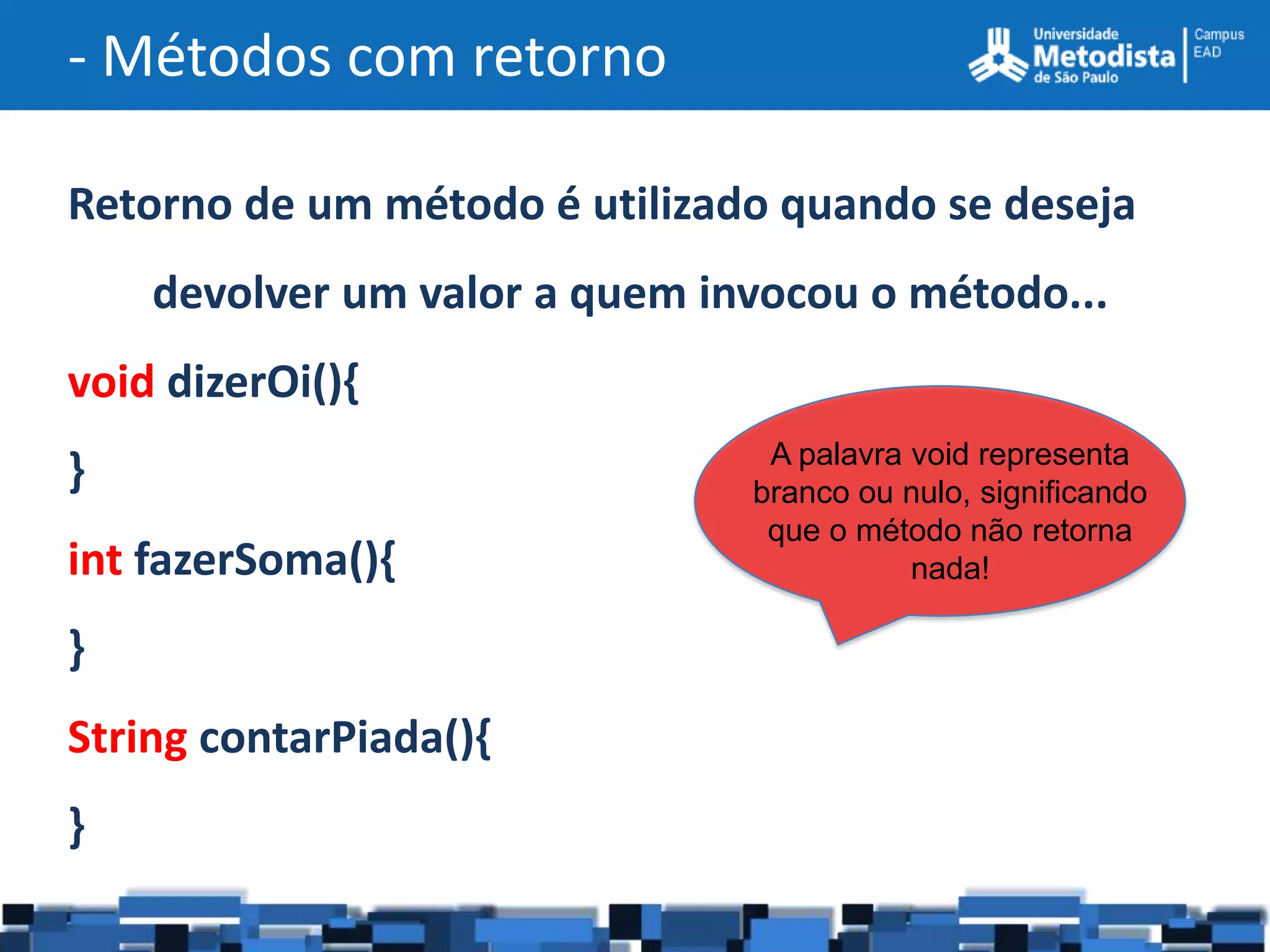 - Métodos com retorno

Retorno de um método é utilizado quando se deseja
    devolver um valor a quem invocou o método...
void dizerOi(){
                                A palavra void representa
}                              branco ou nulo, significando
                                que o método não retorna
int fazerSoma(){                          nada!

}
String contarPiada(){
}
 