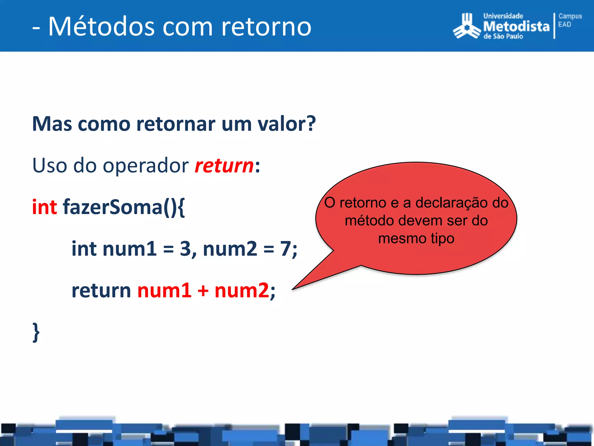 - Métodos com retorno


Mas como retornar um valor?
Uso do operador return:
int fazerSoma(){              O retorno e a declaração do
                                 método devem ser do
                                      mesmo tipo
    int num1 = 3, num2 = 7;
    return num1 + num2;
}
 