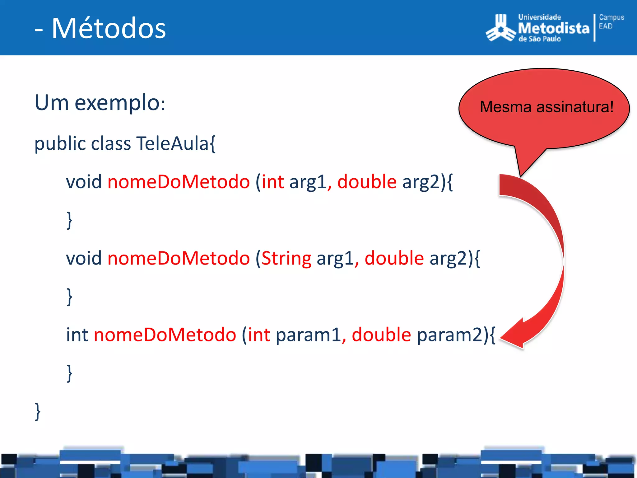 - Métodos

Um exemplo:                                      Mesma assinatura!

public class TeleAula{
    void nomeDoMetodo (int arg1, double arg2){
    }
    void nomeDoMetodo (String arg1, double arg2){
    }
    int nomeDoMetodo (int param1, double param2){
    }
}
 