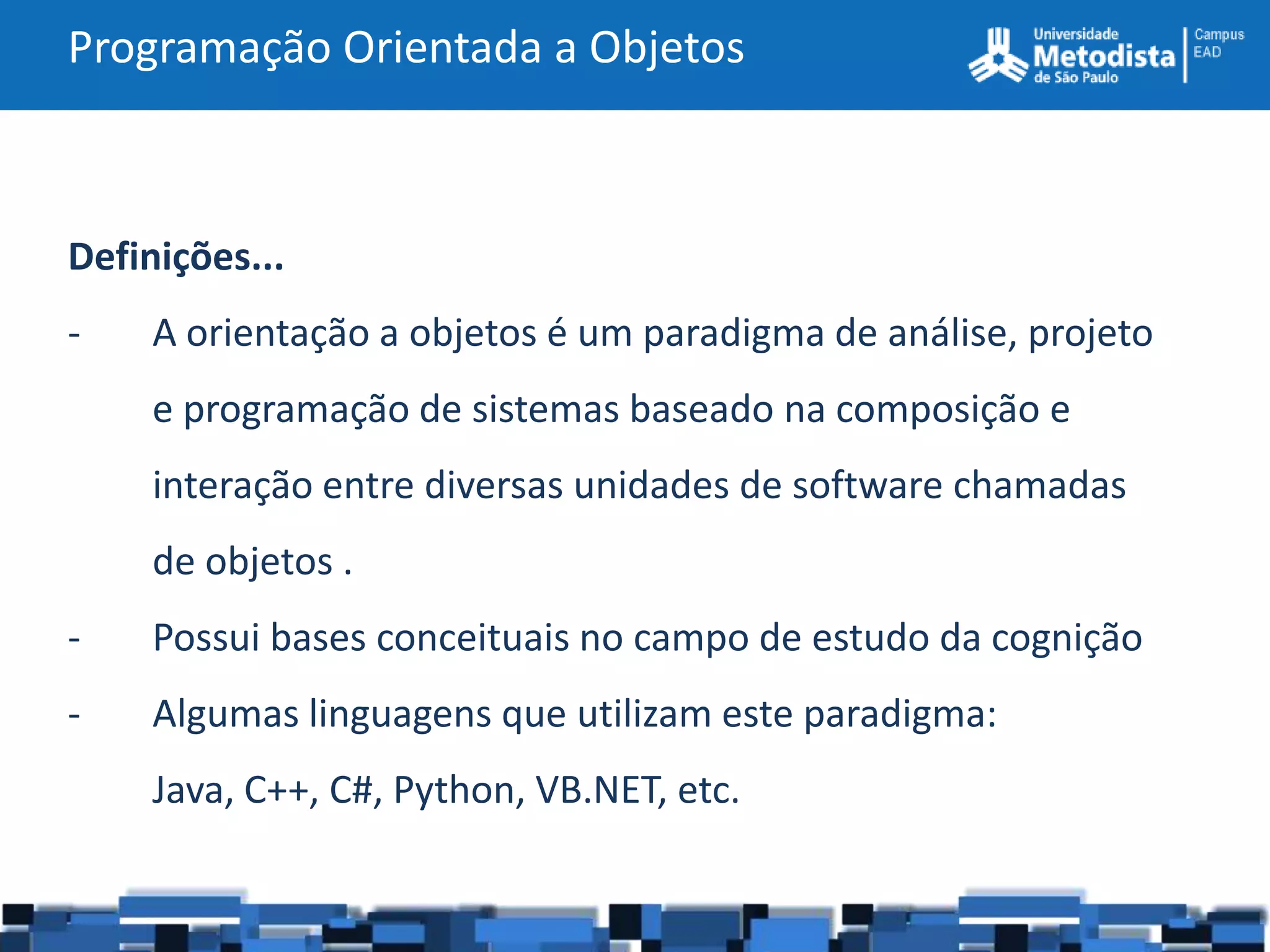 Programação Orientada a Objetos



Definições...
-    A orientação a objetos é um paradigma de análise, projeto
     e programação de sistemas baseado na composição e
     interação entre diversas unidades de software chamadas
     de objetos .
-    Possui bases conceituais no campo de estudo da cognição
-    Algumas linguagens que utilizam este paradigma:
     Java, C++, C#, Python, VB.NET, etc.
 