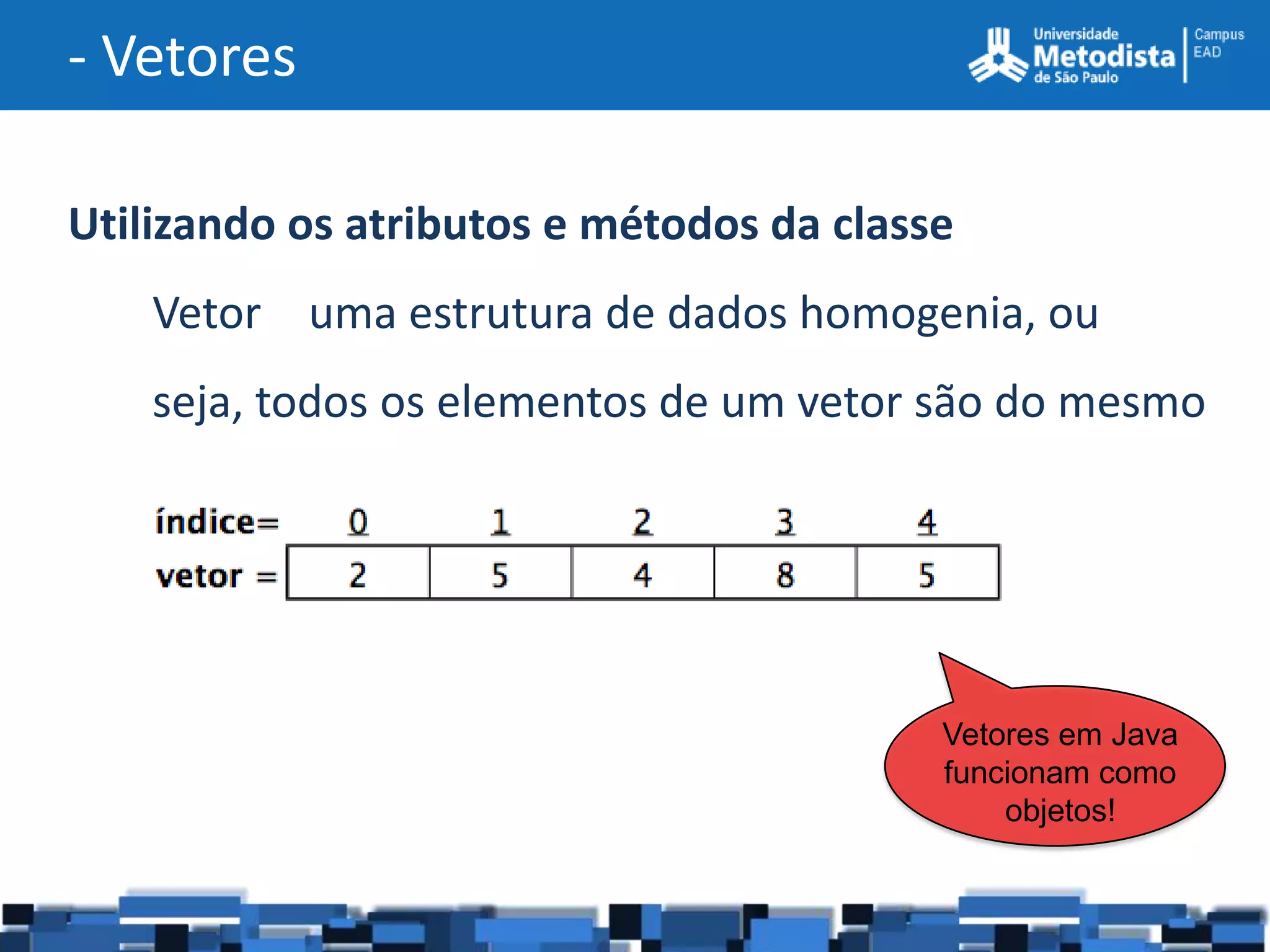 - Vetores

Utilizando os atributos e métodos da classe
    Vetor uma estrutura de dados homogenia, ou
    seja, todos os elementos de um vetor são do mesmo
    tipo



                                          Vetores em Java
                                          funcionam como
                                              objetos!
 