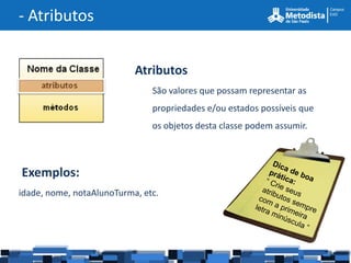 - Atributos


                           Atributos
                               São valores que possam representar as
                               propriedades e/ou estados possíveis que
                               os objetos desta classe podem assumir.



Exemplos:
idade, nome, notaAlunoTurma, etc.
 