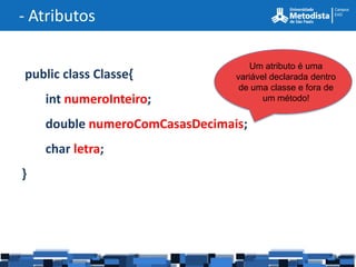 - Atributos

                                    Um atributo é uma
public class Classe{            variável declarada dentro
                                 de uma classe e fora de
    int numeroInteiro;                 um método!


    double numeroComCasasDecimais;
    char letra;
}
 