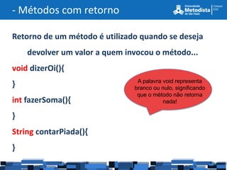- Métodos com retorno

Retorno de um método é utilizado quando se deseja
    devolver um valor a quem invocou o método...
void dizerOi(){
                                A palavra void representa
}                              branco ou nulo, significando
                                que o método não retorna
int fazerSoma(){                          nada!

}
String contarPiada(){
}
 