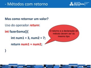 - Métodos com retorno


Mas como retornar um valor?
Uso do operador return:
int fazerSoma(){              O retorno e a declaração do
                                 método devem ser do
                                      mesmo tipo
    int num1 = 3, num2 = 7;
    return num1 + num2;
}
 