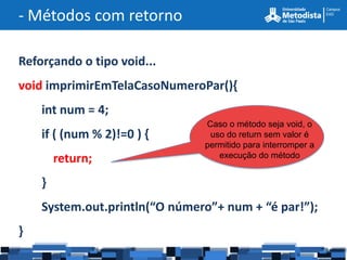 - Métodos com retorno

Reforçando o tipo void...
void imprimirEmTelaCasoNumeroPar(){
    int num = 4;
                               Caso o método seja void, o
    if ( (num % 2)!=0 ) {       uso do return sem valor é
                               permitido para interromper a
        return;                   execução do método


    }
    System.out.println(“O número”+ num + “é par!”);
}
 