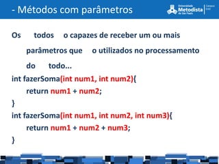 - Métodos com parâmetros

Os     todos   o capazes de receber um ou mais
     parâmetros que   o utilizados no processamento
     do   todo...
int fazerSoma(int num1, int num2){
     return num1 + num2;
}
int fazerSoma(int num1, int num2, int num3){
     return num1 + num2 + num3;
}
 