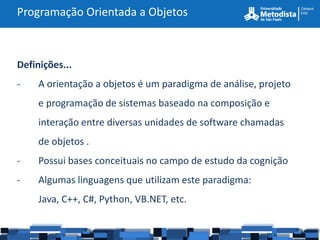 Programação Orientada a Objetos



Definições...
-    A orientação a objetos é um paradigma de análise, projeto
     e programação de sistemas baseado na composição e
     interação entre diversas unidades de software chamadas
     de objetos .
-    Possui bases conceituais no campo de estudo da cognição
-    Algumas linguagens que utilizam este paradigma:
     Java, C++, C#, Python, VB.NET, etc.
 