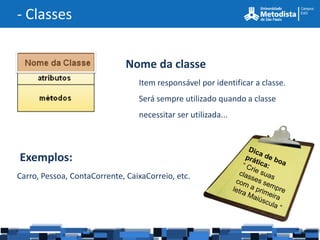 - Classes


                              Nome da classe
                                 Item responsável por identificar a classe.
                                 Será sempre utilizado quando a classe
                                 necessitar ser utilizada...



Exemplos:
Carro, Pessoa, ContaCorrente, CaixaCorreio, etc.
 