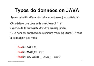 Types de données en JAVA
Types primitifs: déclaration des constantes (pour attributs)
•On déclare une constante avec le mot final
•Le nom de la constante doit être en majuscule.
•Si le nom est composé de plusieurs mots, on utilise "_" pour
13
•Si le nom est composé de plusieurs mots, on utilise "_" pour
la séparation des mots
final int TAILLE;
final int MAX_STOCK;
final int CAPACITE_DANS_STOCK;
Mouna Torjmen Khemakhem
 
