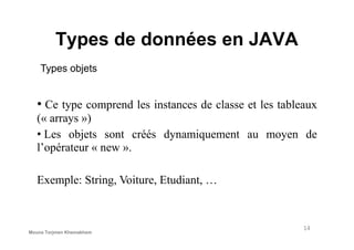 Types de données en JAVA
Types objets
• Ce type comprend les instances de classe et les tableaux
(« arrays »)
14
• Les objets sont créés dynamiquement au moyen de
l’opérateur « new ».
Exemple: String, Voiture, Etudiant, …
Mouna Torjmen Khemakhem
 