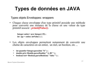 • Chaque classe enveloppe d'un type primitif possède une méthode
pour convertir une instance de la classe en une valeur du type
primitif associé : primitifValue().
Integer entier= new Integer( 25) ;
Types objets Enveloppes: wrappers
Types de données en JAVA
Integer entier= new Integer( 25) ;
int age = entier. intValue ( ) ;
• Les objets enveloppes permettent notamment de convertir une
chaîne de caractères en un entier, un réel, un booléen, etc ...
• int quantite=Integer.parseInt( "6" ) ;
• double prix=Double.parseDouble( " 6 .89 " ) ;
• boolean test= Boolean.parseBoolean( " false " ) ;
17
Mouna Torjmen Khemakhem
 