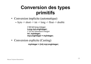 Conversion des types
primitifs
• Conversion implicite (automatique)
– byte -> short -> int -> long -> float -> double
// 64 bit long integer
Long myLongInteger;
// 32 bit standard integer
• Conversion explicite (Casting)
myInteger = (int) myLongInteger;
// 32 bit standard integer
int myInteger;
myLongInteger = myInteger;
18
Mouna Torjmen Khemakhem
 