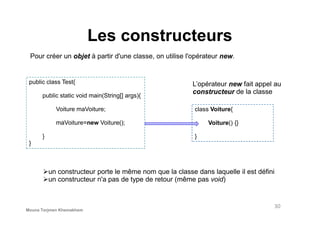 Les constructeurs
Pour créer un objet à partir d'une classe, on utilise l'opérateur new.
public class Test{
public static void main(String[] args){
Voiture maVoiture;
L’opérateur new fait appel au
constructeur de la classe
class Voiture{
un constructeur porte le même nom que la classe dans laquelle il est défini
un constructeur n'a pas de type de retour (même pas void)
maVoiture=new Voiture();
}
}
Voiture() {}
}
30
Mouna Torjmen Khemakhem
 