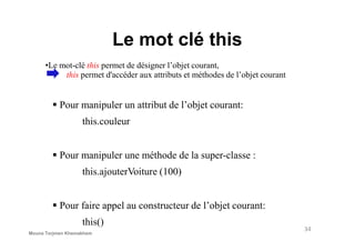 Le mot clé this
Pour manipuler un attribut de l’objet courant:
this.couleur
•Le mot-clé this permet de désigner l’objet courant,
this permet d'accéder aux attributs et méthodes de l’objet courant
this.couleur
Pour manipuler une méthode de la super-classe :
this.ajouterVoiture (100)
Pour faire appel au constructeur de l’objet courant:
this()
34
Mouna Torjmen Khemakhem
 