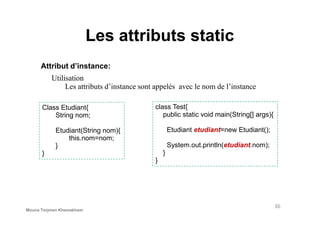 Les attributs static
Attribut d’instance:
Class Etudiant{
String nom;
Utilisation
Les attributs d’instance sont appelés avec le nom de l’instance
class Test{
public static void main(String[] args){String nom;
Etudiant(String nom){
this.nom=nom;
}
}
public static void main(String[] args){
Etudiant etudiant=new Etudiant();
System.out.println(etudiant.nom);
}
}
36
Mouna Torjmen Khemakhem
 